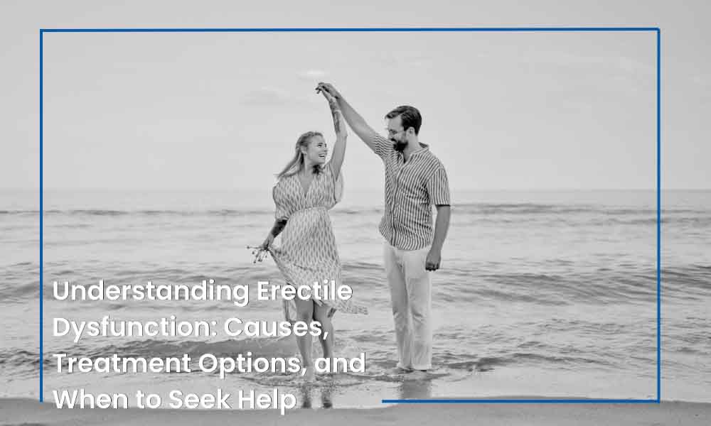 Understanding Erectile Dysfunction: Causes, Treatment Options, and When to Seek Help